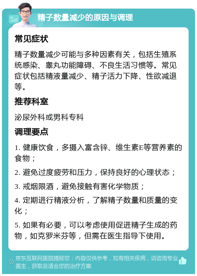 精子数量减少的原因与调理 常见症状 精子数量减少可能与多种因素有关，包括生殖系统感染、睾丸功能障碍、不良生活习惯等。常见症状包括精液量减少、精子活力下降、性欲减退等。 推荐科室 泌尿外科或男科专科 调理要点 1. 健康饮食，多摄入富含锌、维生素E等营养素的食物； 2. 避免过度疲劳和压力，保持良好的心理状态； 3. 戒烟限酒，避免接触有害化学物质； 4. 定期进行精液分析，了解精子数量和质量的变化； 5. 如果有必要，可以考虑使用促进精子生成的药物，如克罗米芬等，但需在医生指导下使用。