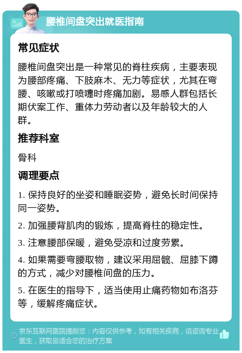 腰椎间盘突出就医指南 常见症状 腰椎间盘突出是一种常见的脊柱疾病，主要表现为腰部疼痛、下肢麻木、无力等症状，尤其在弯腰、咳嗽或打喷嚏时疼痛加剧。易感人群包括长期伏案工作、重体力劳动者以及年龄较大的人群。 推荐科室 骨科 调理要点 1. 保持良好的坐姿和睡眠姿势，避免长时间保持同一姿势。 2. 加强腰背肌肉的锻炼，提高脊柱的稳定性。 3. 注意腰部保暖，避免受凉和过度劳累。 4. 如果需要弯腰取物，建议采用屈髋、屈膝下蹲的方式，减少对腰椎间盘的压力。 5. 在医生的指导下，适当使用止痛药物如布洛芬等，缓解疼痛症状。