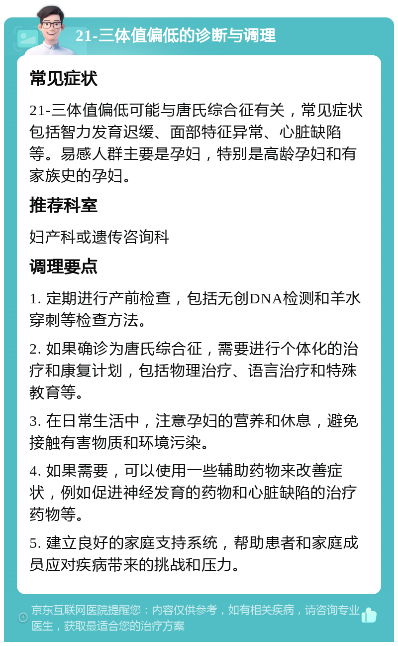 21-三体值偏低的诊断与调理 常见症状 21-三体值偏低可能与唐氏综合征有关，常见症状包括智力发育迟缓、面部特征异常、心脏缺陷等。易感人群主要是孕妇，特别是高龄孕妇和有家族史的孕妇。 推荐科室 妇产科或遗传咨询科 调理要点 1. 定期进行产前检查，包括无创DNA检测和羊水穿刺等检查方法。 2. 如果确诊为唐氏综合征，需要进行个体化的治疗和康复计划，包括物理治疗、语言治疗和特殊教育等。 3. 在日常生活中，注意孕妇的营养和休息，避免接触有害物质和环境污染。 4. 如果需要，可以使用一些辅助药物来改善症状，例如促进神经发育的药物和心脏缺陷的治疗药物等。 5. 建立良好的家庭支持系统，帮助患者和家庭成员应对疾病带来的挑战和压力。