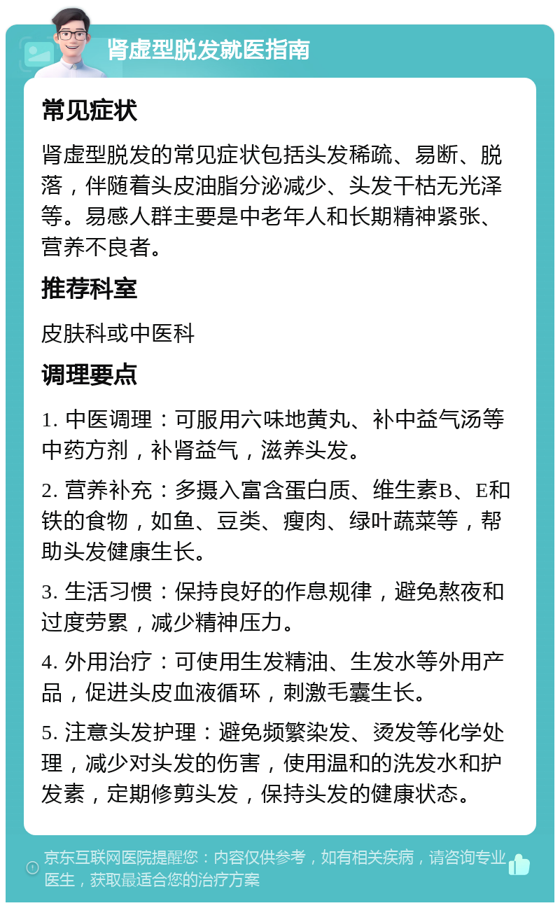 肾虚型脱发就医指南 常见症状 肾虚型脱发的常见症状包括头发稀疏、易断、脱落，伴随着头皮油脂分泌减少、头发干枯无光泽等。易感人群主要是中老年人和长期精神紧张、营养不良者。 推荐科室 皮肤科或中医科 调理要点 1. 中医调理：可服用六味地黄丸、补中益气汤等中药方剂，补肾益气，滋养头发。 2. 营养补充：多摄入富含蛋白质、维生素B、E和铁的食物，如鱼、豆类、瘦肉、绿叶蔬菜等，帮助头发健康生长。 3. 生活习惯：保持良好的作息规律，避免熬夜和过度劳累，减少精神压力。 4. 外用治疗：可使用生发精油、生发水等外用产品，促进头皮血液循环，刺激毛囊生长。 5. 注意头发护理：避免频繁染发、烫发等化学处理，减少对头发的伤害，使用温和的洗发水和护发素，定期修剪头发，保持头发的健康状态。