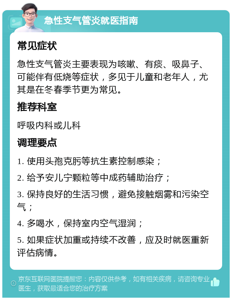 急性支气管炎就医指南 常见症状 急性支气管炎主要表现为咳嗽、有痰、吸鼻子、可能伴有低烧等症状，多见于儿童和老年人，尤其是在冬春季节更为常见。 推荐科室 呼吸内科或儿科 调理要点 1. 使用头孢克肟等抗生素控制感染； 2. 给予安儿宁颗粒等中成药辅助治疗； 3. 保持良好的生活习惯，避免接触烟雾和污染空气； 4. 多喝水，保持室内空气湿润； 5. 如果症状加重或持续不改善，应及时就医重新评估病情。