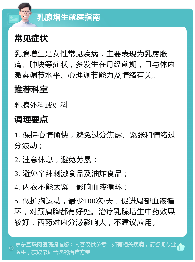 乳腺增生就医指南 常见症状 乳腺增生是女性常见疾病，主要表现为乳房胀痛、肿块等症状，多发生在月经前期，且与体内激素调节水平、心理调节能力及情绪有关。 推荐科室 乳腺外科或妇科 调理要点 1. 保持心情愉快，避免过分焦虑、紧张和情绪过分波动； 2. 注意休息，避免劳累； 3. 避免辛辣刺激食品及油炸食品； 4. 内衣不能太紧，影响血液循环； 5. 做扩胸运动，最少100次/天，促进局部血液循环，对颈肩胸都有好处。治疗乳腺增生中药效果较好，西药对内分泌影响大，不建议应用。