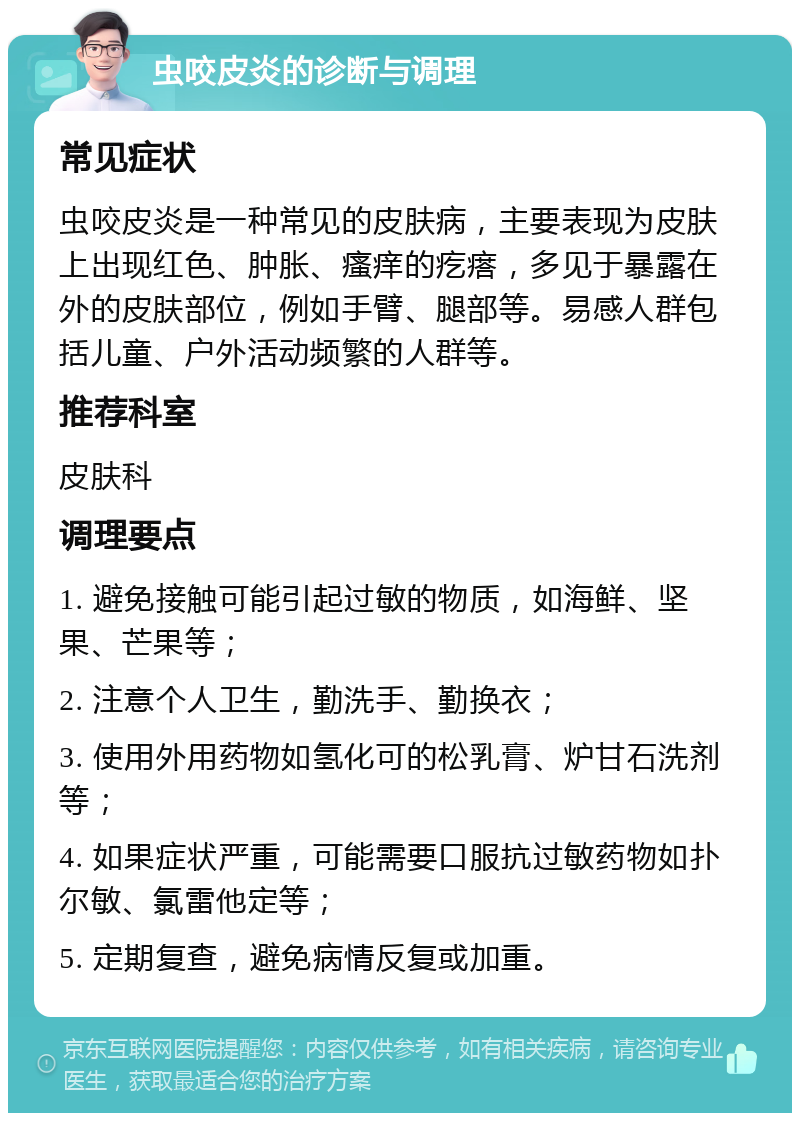 虫咬皮炎的诊断与调理 常见症状 虫咬皮炎是一种常见的皮肤病，主要表现为皮肤上出现红色、肿胀、瘙痒的疙瘩，多见于暴露在外的皮肤部位，例如手臂、腿部等。易感人群包括儿童、户外活动频繁的人群等。 推荐科室 皮肤科 调理要点 1. 避免接触可能引起过敏的物质，如海鲜、坚果、芒果等； 2. 注意个人卫生，勤洗手、勤换衣； 3. 使用外用药物如氢化可的松乳膏、炉甘石洗剂等； 4. 如果症状严重，可能需要口服抗过敏药物如扑尔敏、氯雷他定等； 5. 定期复查，避免病情反复或加重。