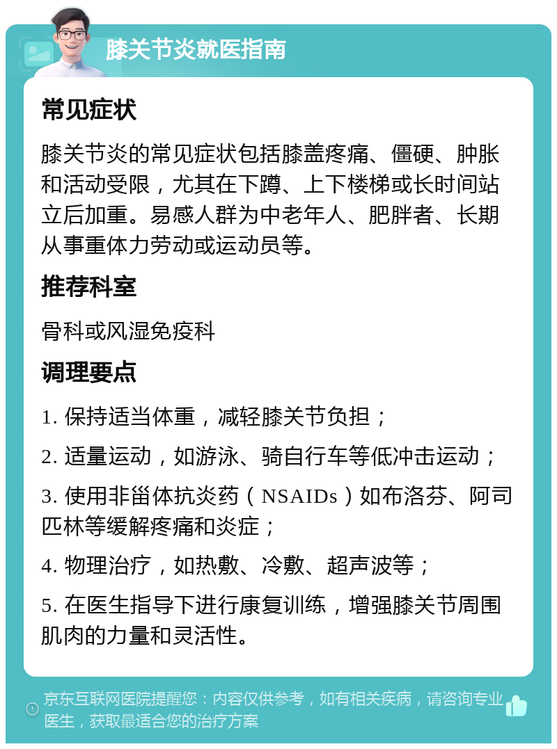 膝关节炎就医指南 常见症状 膝关节炎的常见症状包括膝盖疼痛、僵硬、肿胀和活动受限，尤其在下蹲、上下楼梯或长时间站立后加重。易感人群为中老年人、肥胖者、长期从事重体力劳动或运动员等。 推荐科室 骨科或风湿免疫科 调理要点 1. 保持适当体重，减轻膝关节负担； 2. 适量运动，如游泳、骑自行车等低冲击运动； 3. 使用非甾体抗炎药（NSAIDs）如布洛芬、阿司匹林等缓解疼痛和炎症； 4. 物理治疗，如热敷、冷敷、超声波等； 5. 在医生指导下进行康复训练，增强膝关节周围肌肉的力量和灵活性。