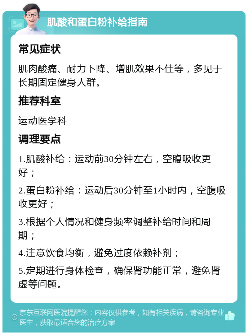 肌酸和蛋白粉补给指南 常见症状 肌肉酸痛、耐力下降、增肌效果不佳等，多见于长期固定健身人群。 推荐科室 运动医学科 调理要点 1.肌酸补给：运动前30分钟左右，空腹吸收更好； 2.蛋白粉补给：运动后30分钟至1小时内，空腹吸收更好； 3.根据个人情况和健身频率调整补给时间和周期； 4.注意饮食均衡，避免过度依赖补剂； 5.定期进行身体检查，确保肾功能正常，避免肾虚等问题。