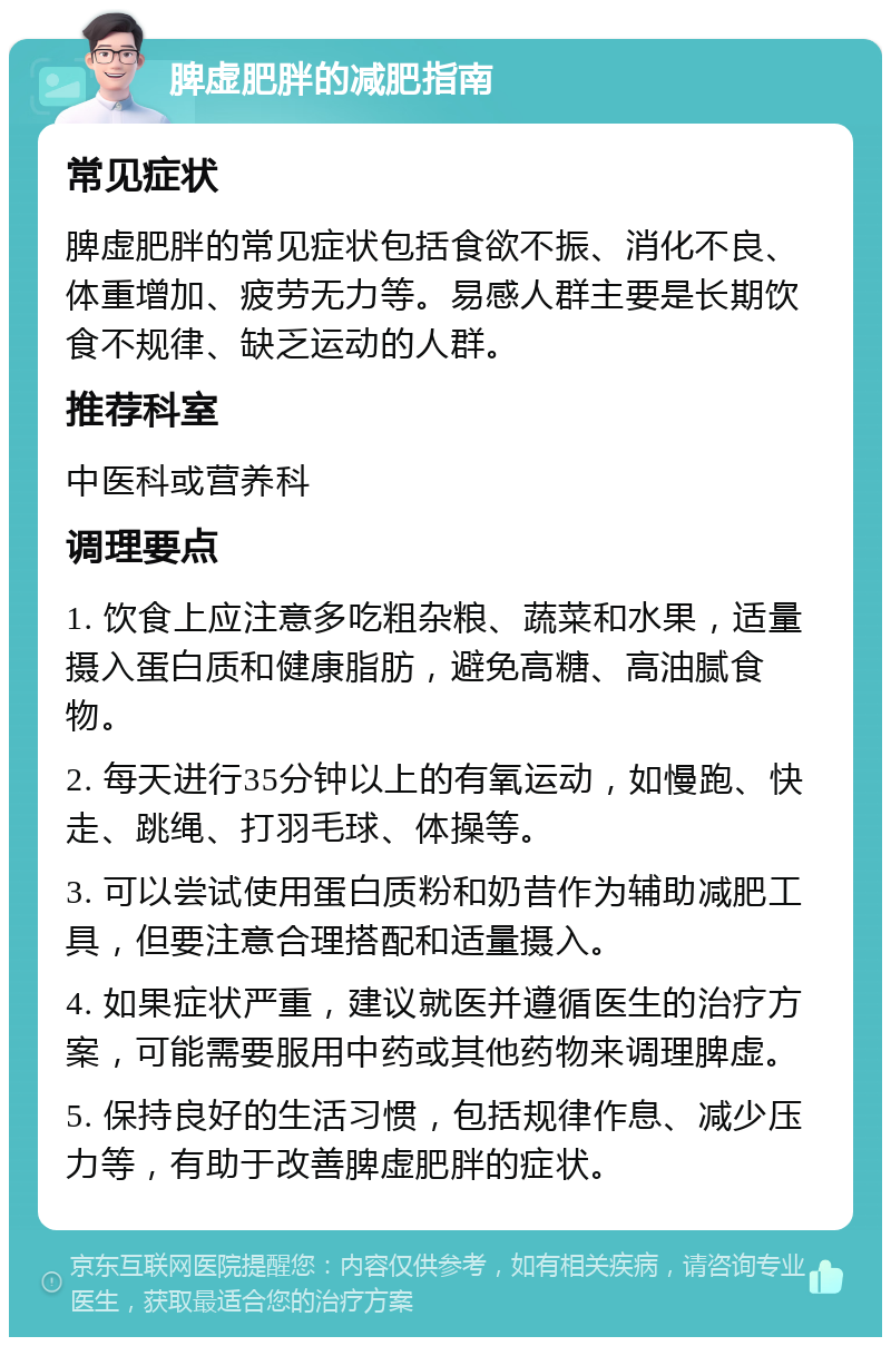 脾虚肥胖的减肥指南 常见症状 脾虚肥胖的常见症状包括食欲不振、消化不良、体重增加、疲劳无力等。易感人群主要是长期饮食不规律、缺乏运动的人群。 推荐科室 中医科或营养科 调理要点 1. 饮食上应注意多吃粗杂粮、蔬菜和水果，适量摄入蛋白质和健康脂肪，避免高糖、高油腻食物。 2. 每天进行35分钟以上的有氧运动，如慢跑、快走、跳绳、打羽毛球、体操等。 3. 可以尝试使用蛋白质粉和奶昔作为辅助减肥工具，但要注意合理搭配和适量摄入。 4. 如果症状严重，建议就医并遵循医生的治疗方案，可能需要服用中药或其他药物来调理脾虚。 5. 保持良好的生活习惯，包括规律作息、减少压力等，有助于改善脾虚肥胖的症状。