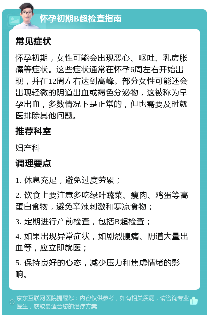 怀孕初期B超检查指南 常见症状 怀孕初期，女性可能会出现恶心、呕吐、乳房胀痛等症状。这些症状通常在怀孕6周左右开始出现，并在12周左右达到高峰。部分女性可能还会出现轻微的阴道出血或褐色分泌物，这被称为早孕出血，多数情况下是正常的，但也需要及时就医排除其他问题。 推荐科室 妇产科 调理要点 1. 休息充足，避免过度劳累； 2. 饮食上要注意多吃绿叶蔬菜、瘦肉、鸡蛋等高蛋白食物，避免辛辣刺激和寒凉食物； 3. 定期进行产前检查，包括B超检查； 4. 如果出现异常症状，如剧烈腹痛、阴道大量出血等，应立即就医； 5. 保持良好的心态，减少压力和焦虑情绪的影响。