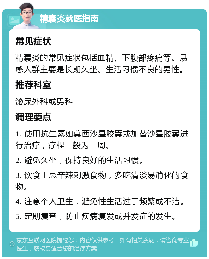 精囊炎就医指南 常见症状 精囊炎的常见症状包括血精、下腹部疼痛等。易感人群主要是长期久坐、生活习惯不良的男性。 推荐科室 泌尿外科或男科 调理要点 1. 使用抗生素如莫西沙星胶囊或加替沙星胶囊进行治疗，疗程一般为一周。 2. 避免久坐，保持良好的生活习惯。 3. 饮食上忌辛辣刺激食物，多吃清淡易消化的食物。 4. 注意个人卫生，避免性生活过于频繁或不洁。 5. 定期复查，防止疾病复发或并发症的发生。