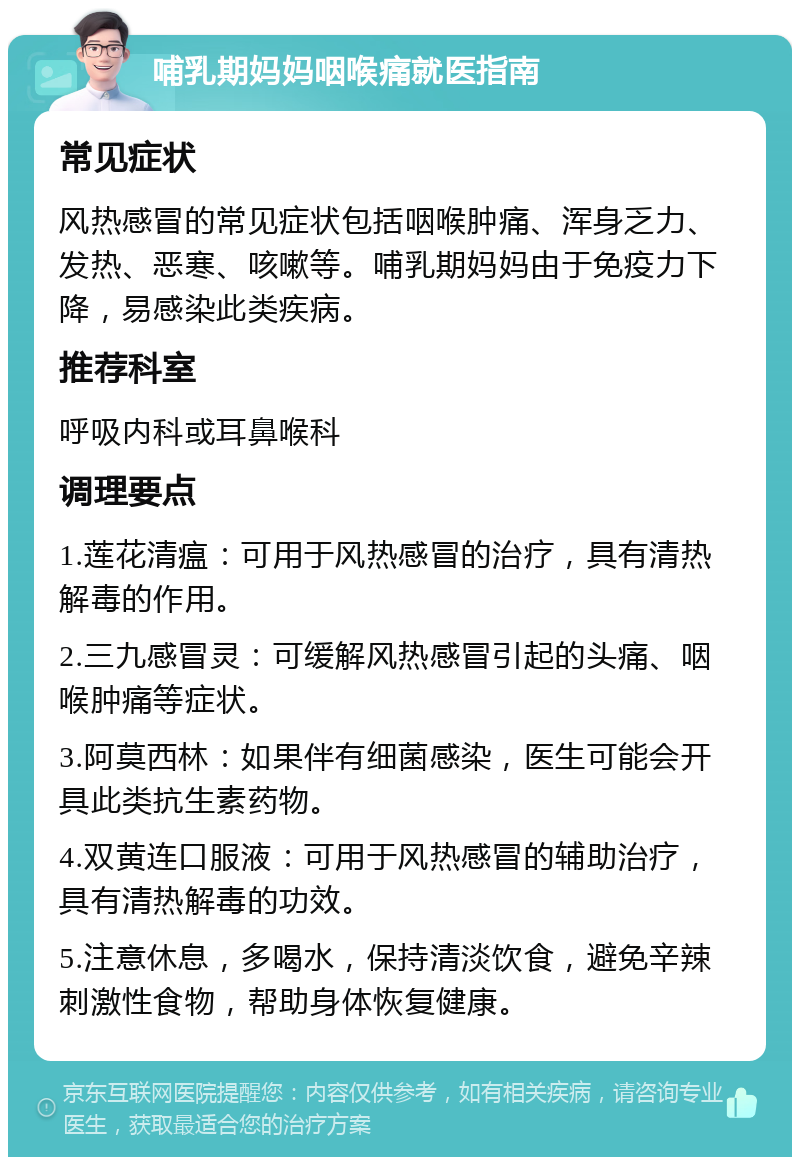 哺乳期妈妈咽喉痛就医指南 常见症状 风热感冒的常见症状包括咽喉肿痛、浑身乏力、发热、恶寒、咳嗽等。哺乳期妈妈由于免疫力下降，易感染此类疾病。 推荐科室 呼吸内科或耳鼻喉科 调理要点 1.莲花清瘟：可用于风热感冒的治疗，具有清热解毒的作用。 2.三九感冒灵：可缓解风热感冒引起的头痛、咽喉肿痛等症状。 3.阿莫西林：如果伴有细菌感染，医生可能会开具此类抗生素药物。 4.双黄连口服液：可用于风热感冒的辅助治疗，具有清热解毒的功效。 5.注意休息，多喝水，保持清淡饮食，避免辛辣刺激性食物，帮助身体恢复健康。