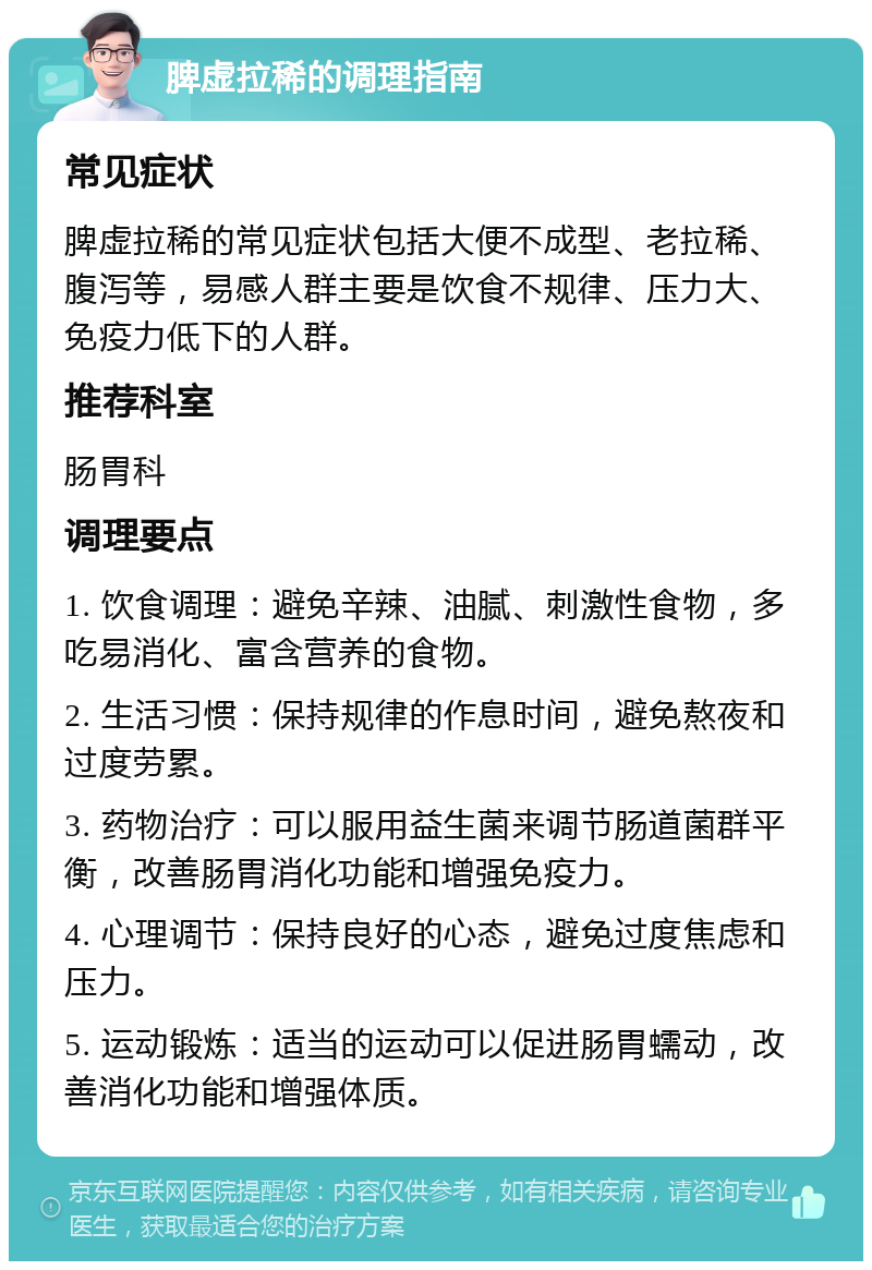 脾虚拉稀的调理指南 常见症状 脾虚拉稀的常见症状包括大便不成型、老拉稀、腹泻等，易感人群主要是饮食不规律、压力大、免疫力低下的人群。 推荐科室 肠胃科 调理要点 1. 饮食调理：避免辛辣、油腻、刺激性食物，多吃易消化、富含营养的食物。 2. 生活习惯：保持规律的作息时间，避免熬夜和过度劳累。 3. 药物治疗：可以服用益生菌来调节肠道菌群平衡，改善肠胃消化功能和增强免疫力。 4. 心理调节：保持良好的心态，避免过度焦虑和压力。 5. 运动锻炼：适当的运动可以促进肠胃蠕动，改善消化功能和增强体质。