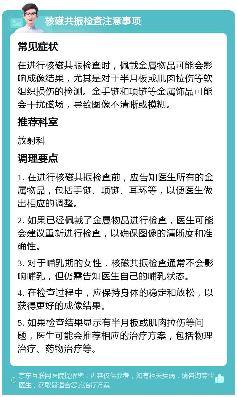 核磁共振检查注意事项 常见症状 在进行核磁共振检查时，佩戴金属物品可能会影响成像结果，尤其是对于半月板或肌肉拉伤等软组织损伤的检测。金手链和项链等金属饰品可能会干扰磁场，导致图像不清晰或模糊。 推荐科室 放射科 调理要点 1. 在进行核磁共振检查前，应告知医生所有的金属物品，包括手链、项链、耳环等，以便医生做出相应的调整。 2. 如果已经佩戴了金属物品进行检查，医生可能会建议重新进行检查，以确保图像的清晰度和准确性。 3. 对于哺乳期的女性，核磁共振检查通常不会影响哺乳，但仍需告知医生自己的哺乳状态。 4. 在检查过程中，应保持身体的稳定和放松，以获得更好的成像结果。 5. 如果检查结果显示有半月板或肌肉拉伤等问题，医生可能会推荐相应的治疗方案，包括物理治疗、药物治疗等。