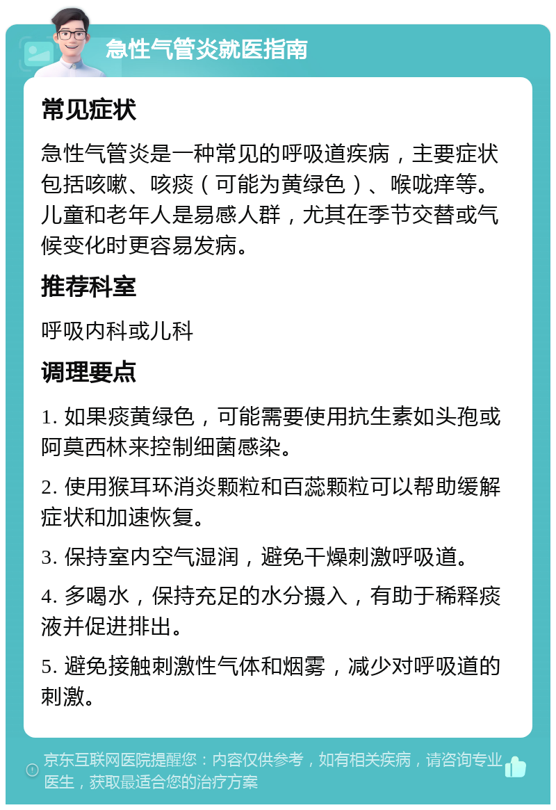 急性气管炎就医指南 常见症状 急性气管炎是一种常见的呼吸道疾病，主要症状包括咳嗽、咳痰（可能为黄绿色）、喉咙痒等。儿童和老年人是易感人群，尤其在季节交替或气候变化时更容易发病。 推荐科室 呼吸内科或儿科 调理要点 1. 如果痰黄绿色，可能需要使用抗生素如头孢或阿莫西林来控制细菌感染。 2. 使用猴耳环消炎颗粒和百蕊颗粒可以帮助缓解症状和加速恢复。 3. 保持室内空气湿润，避免干燥刺激呼吸道。 4. 多喝水，保持充足的水分摄入，有助于稀释痰液并促进排出。 5. 避免接触刺激性气体和烟雾，减少对呼吸道的刺激。