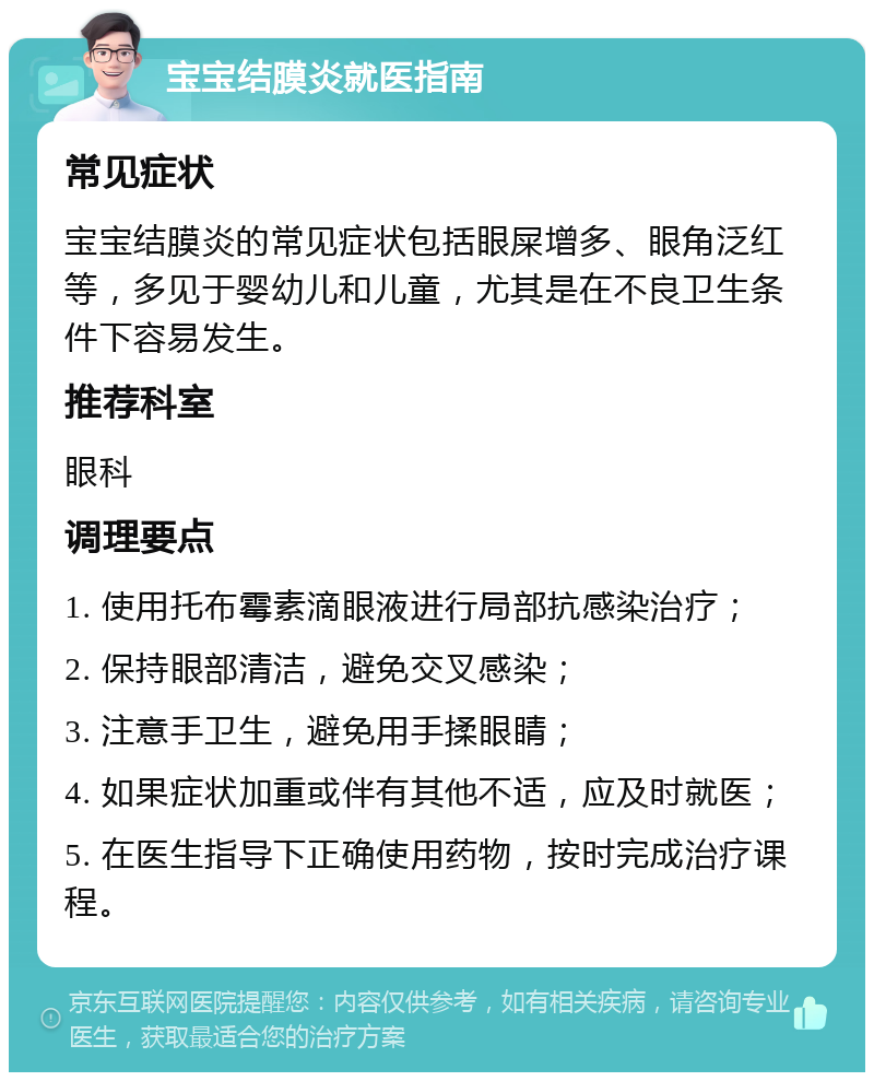 宝宝结膜炎就医指南 常见症状 宝宝结膜炎的常见症状包括眼屎增多、眼角泛红等，多见于婴幼儿和儿童，尤其是在不良卫生条件下容易发生。 推荐科室 眼科 调理要点 1. 使用托布霉素滴眼液进行局部抗感染治疗； 2. 保持眼部清洁，避免交叉感染； 3. 注意手卫生，避免用手揉眼睛； 4. 如果症状加重或伴有其他不适，应及时就医； 5. 在医生指导下正确使用药物，按时完成治疗课程。