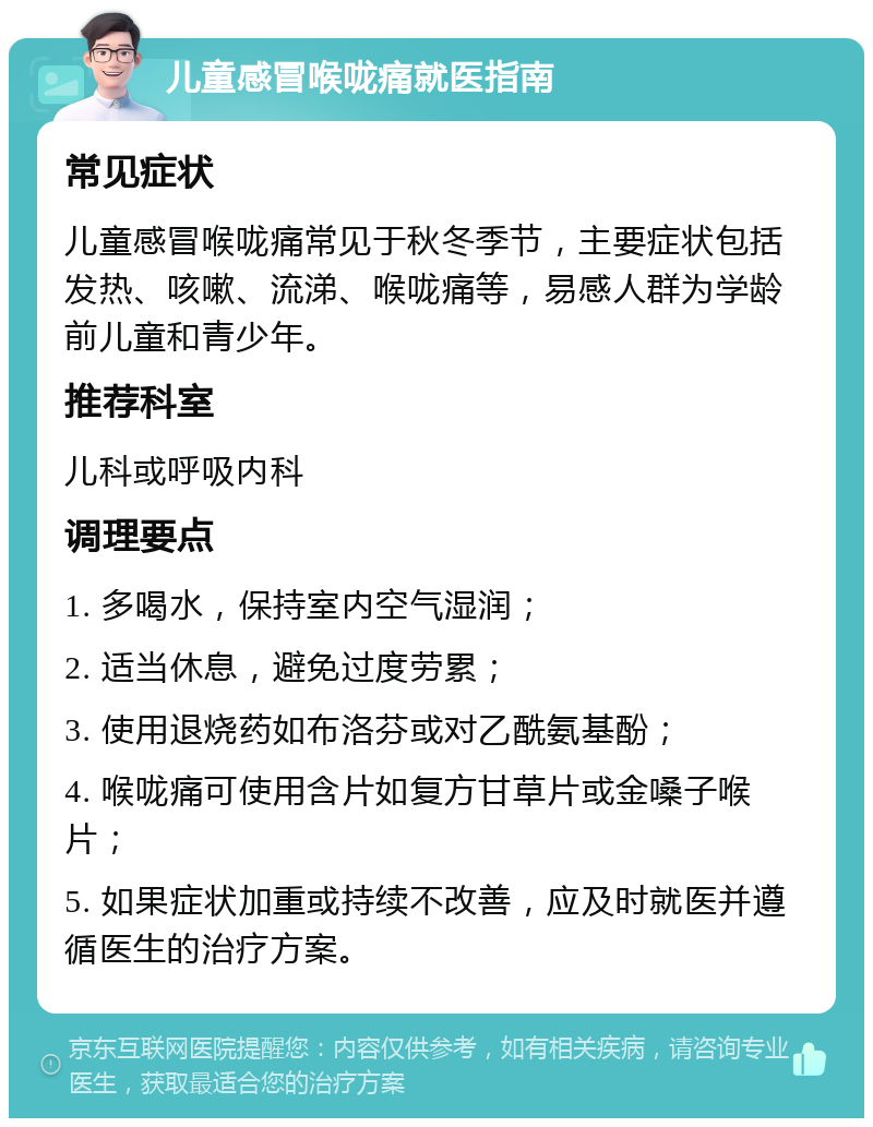 儿童感冒喉咙痛就医指南 常见症状 儿童感冒喉咙痛常见于秋冬季节，主要症状包括发热、咳嗽、流涕、喉咙痛等，易感人群为学龄前儿童和青少年。 推荐科室 儿科或呼吸内科 调理要点 1. 多喝水，保持室内空气湿润； 2. 适当休息，避免过度劳累； 3. 使用退烧药如布洛芬或对乙酰氨基酚； 4. 喉咙痛可使用含片如复方甘草片或金嗓子喉片； 5. 如果症状加重或持续不改善，应及时就医并遵循医生的治疗方案。