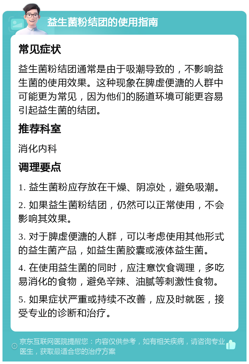 益生菌粉结团的使用指南 常见症状 益生菌粉结团通常是由于吸潮导致的，不影响益生菌的使用效果。这种现象在脾虚便溏的人群中可能更为常见，因为他们的肠道环境可能更容易引起益生菌的结团。 推荐科室 消化内科 调理要点 1. 益生菌粉应存放在干燥、阴凉处，避免吸潮。 2. 如果益生菌粉结团，仍然可以正常使用，不会影响其效果。 3. 对于脾虚便溏的人群，可以考虑使用其他形式的益生菌产品，如益生菌胶囊或液体益生菌。 4. 在使用益生菌的同时，应注意饮食调理，多吃易消化的食物，避免辛辣、油腻等刺激性食物。 5. 如果症状严重或持续不改善，应及时就医，接受专业的诊断和治疗。