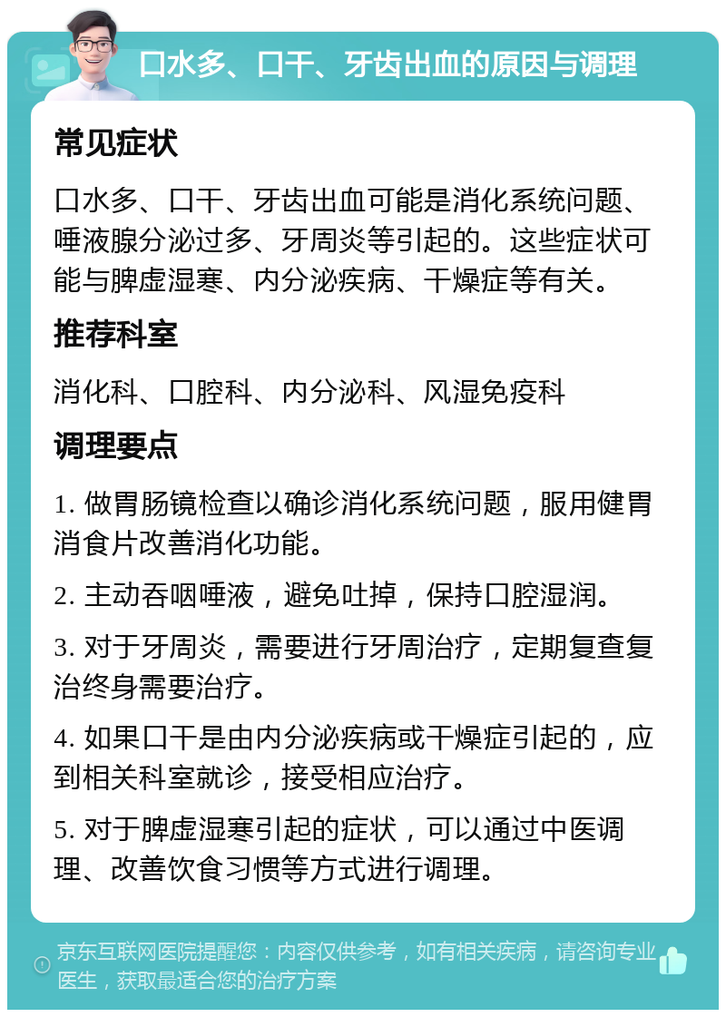 口水多、口干、牙齿出血的原因与调理 常见症状 口水多、口干、牙齿出血可能是消化系统问题、唾液腺分泌过多、牙周炎等引起的。这些症状可能与脾虚湿寒、内分泌疾病、干燥症等有关。 推荐科室 消化科、口腔科、内分泌科、风湿免疫科 调理要点 1. 做胃肠镜检查以确诊消化系统问题，服用健胃消食片改善消化功能。 2. 主动吞咽唾液，避免吐掉，保持口腔湿润。 3. 对于牙周炎，需要进行牙周治疗，定期复查复治终身需要治疗。 4. 如果口干是由内分泌疾病或干燥症引起的，应到相关科室就诊，接受相应治疗。 5. 对于脾虚湿寒引起的症状，可以通过中医调理、改善饮食习惯等方式进行调理。