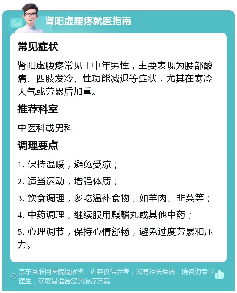 肾阳虚腰疼就医指南 常见症状 肾阳虚腰疼常见于中年男性，主要表现为腰部酸痛、四肢发冷、性功能减退等症状，尤其在寒冷天气或劳累后加重。 推荐科室 中医科或男科 调理要点 1. 保持温暖，避免受凉； 2. 适当运动，增强体质； 3. 饮食调理，多吃温补食物，如羊肉、韭菜等； 4. 中药调理，继续服用麒麟丸或其他中药； 5. 心理调节，保持心情舒畅，避免过度劳累和压力。