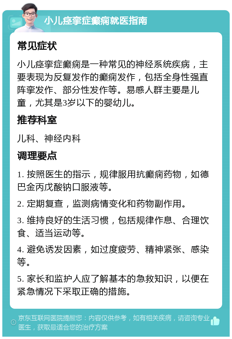 小儿痉挛症癫痫就医指南 常见症状 小儿痉挛症癫痫是一种常见的神经系统疾病，主要表现为反复发作的癫痫发作，包括全身性强直阵挛发作、部分性发作等。易感人群主要是儿童，尤其是3岁以下的婴幼儿。 推荐科室 儿科、神经内科 调理要点 1. 按照医生的指示，规律服用抗癫痫药物，如德巴金丙戊酸钠口服液等。 2. 定期复查，监测病情变化和药物副作用。 3. 维持良好的生活习惯，包括规律作息、合理饮食、适当运动等。 4. 避免诱发因素，如过度疲劳、精神紧张、感染等。 5. 家长和监护人应了解基本的急救知识，以便在紧急情况下采取正确的措施。