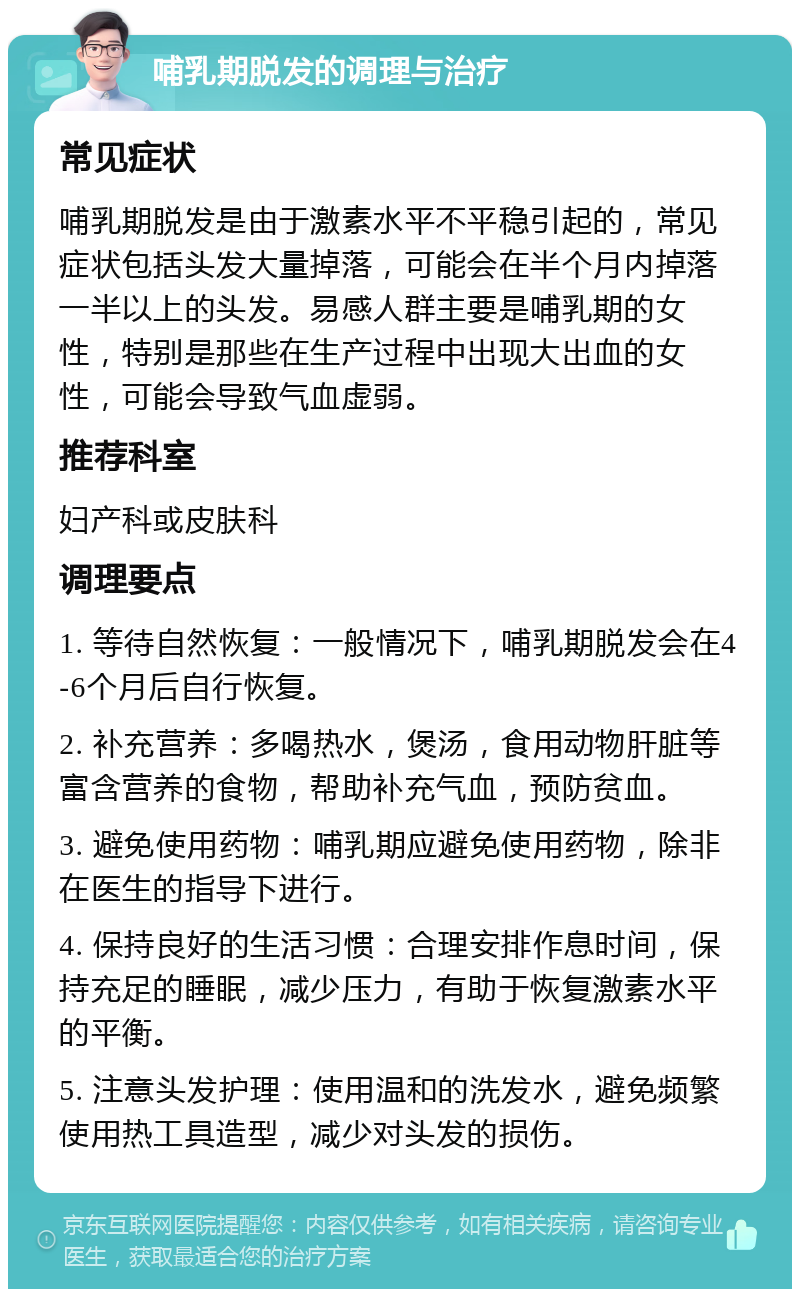 哺乳期脱发的调理与治疗 常见症状 哺乳期脱发是由于激素水平不平稳引起的，常见症状包括头发大量掉落，可能会在半个月内掉落一半以上的头发。易感人群主要是哺乳期的女性，特别是那些在生产过程中出现大出血的女性，可能会导致气血虚弱。 推荐科室 妇产科或皮肤科 调理要点 1. 等待自然恢复：一般情况下，哺乳期脱发会在4-6个月后自行恢复。 2. 补充营养：多喝热水，煲汤，食用动物肝脏等富含营养的食物，帮助补充气血，预防贫血。 3. 避免使用药物：哺乳期应避免使用药物，除非在医生的指导下进行。 4. 保持良好的生活习惯：合理安排作息时间，保持充足的睡眠，减少压力，有助于恢复激素水平的平衡。 5. 注意头发护理：使用温和的洗发水，避免频繁使用热工具造型，减少对头发的损伤。