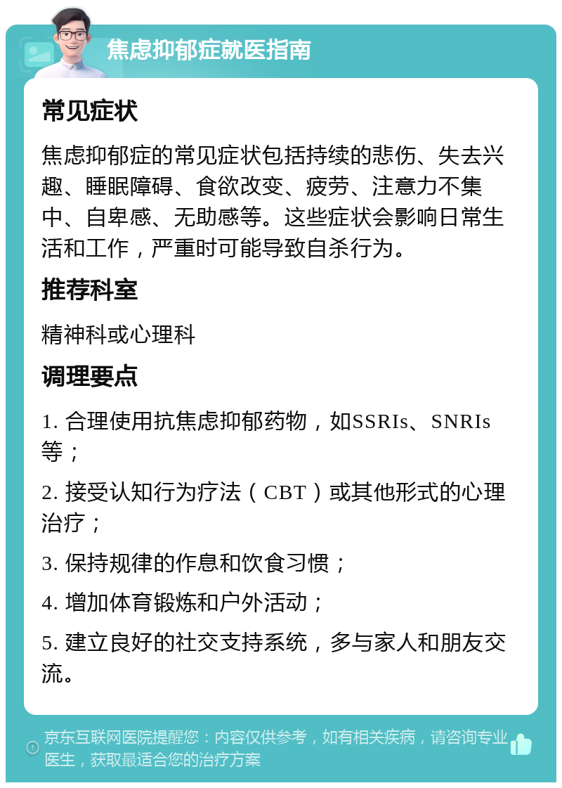 焦虑抑郁症就医指南 常见症状 焦虑抑郁症的常见症状包括持续的悲伤、失去兴趣、睡眠障碍、食欲改变、疲劳、注意力不集中、自卑感、无助感等。这些症状会影响日常生活和工作，严重时可能导致自杀行为。 推荐科室 精神科或心理科 调理要点 1. 合理使用抗焦虑抑郁药物，如SSRIs、SNRIs等； 2. 接受认知行为疗法（CBT）或其他形式的心理治疗； 3. 保持规律的作息和饮食习惯； 4. 增加体育锻炼和户外活动； 5. 建立良好的社交支持系统，多与家人和朋友交流。