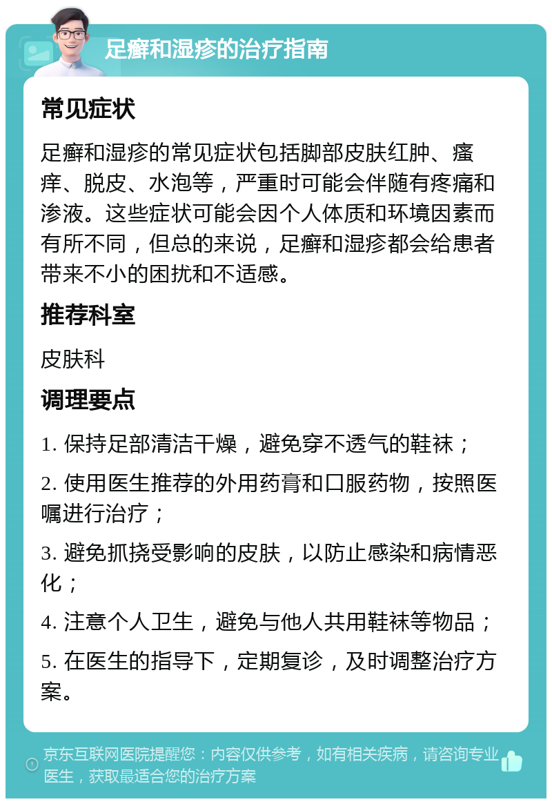 足癣和湿疹的治疗指南 常见症状 足癣和湿疹的常见症状包括脚部皮肤红肿、瘙痒、脱皮、水泡等，严重时可能会伴随有疼痛和渗液。这些症状可能会因个人体质和环境因素而有所不同，但总的来说，足癣和湿疹都会给患者带来不小的困扰和不适感。 推荐科室 皮肤科 调理要点 1. 保持足部清洁干燥，避免穿不透气的鞋袜； 2. 使用医生推荐的外用药膏和口服药物，按照医嘱进行治疗； 3. 避免抓挠受影响的皮肤，以防止感染和病情恶化； 4. 注意个人卫生，避免与他人共用鞋袜等物品； 5. 在医生的指导下，定期复诊，及时调整治疗方案。