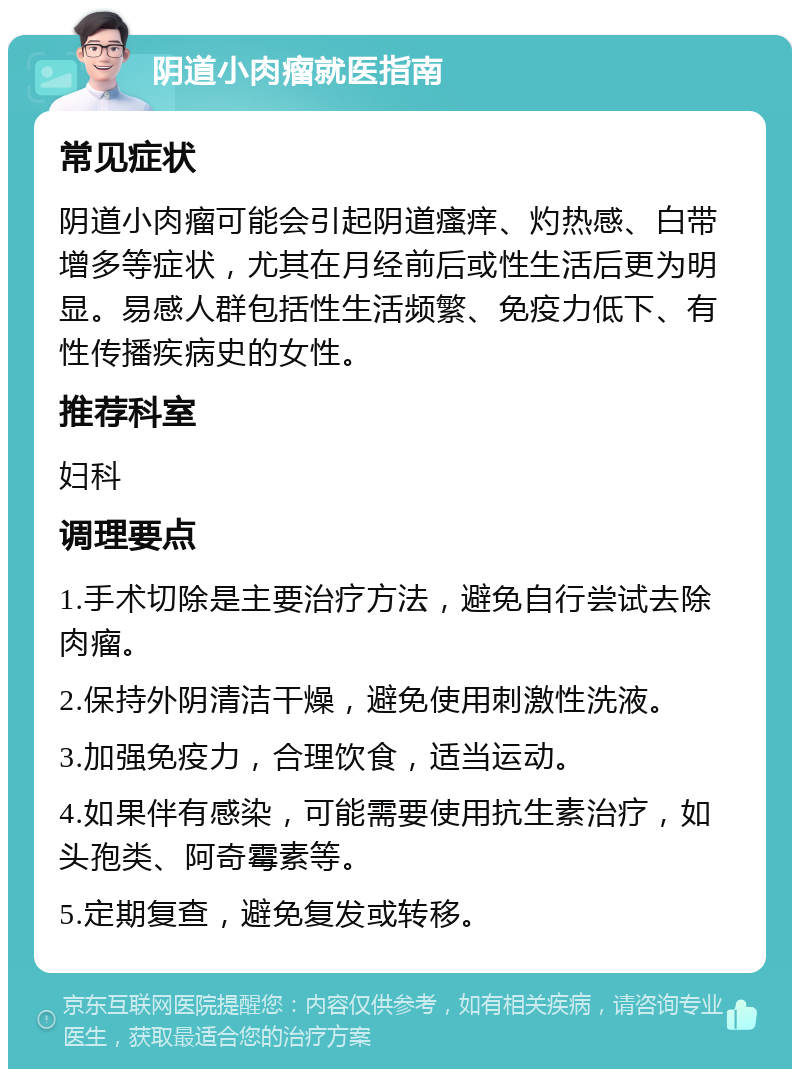 阴道小肉瘤就医指南 常见症状 阴道小肉瘤可能会引起阴道瘙痒、灼热感、白带增多等症状，尤其在月经前后或性生活后更为明显。易感人群包括性生活频繁、免疫力低下、有性传播疾病史的女性。 推荐科室 妇科 调理要点 1.手术切除是主要治疗方法，避免自行尝试去除肉瘤。 2.保持外阴清洁干燥，避免使用刺激性洗液。 3.加强免疫力，合理饮食，适当运动。 4.如果伴有感染，可能需要使用抗生素治疗，如头孢类、阿奇霉素等。 5.定期复查，避免复发或转移。