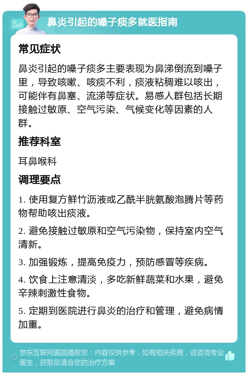 鼻炎引起的嗓子痰多就医指南 常见症状 鼻炎引起的嗓子痰多主要表现为鼻涕倒流到嗓子里，导致咳嗽、咳痰不利，痰液粘稠难以咳出，可能伴有鼻塞、流涕等症状。易感人群包括长期接触过敏原、空气污染、气候变化等因素的人群。 推荐科室 耳鼻喉科 调理要点 1. 使用复方鲜竹沥液或乙酰半胱氨酸泡腾片等药物帮助咳出痰液。 2. 避免接触过敏原和空气污染物，保持室内空气清新。 3. 加强锻炼，提高免疫力，预防感冒等疾病。 4. 饮食上注意清淡，多吃新鲜蔬菜和水果，避免辛辣刺激性食物。 5. 定期到医院进行鼻炎的治疗和管理，避免病情加重。