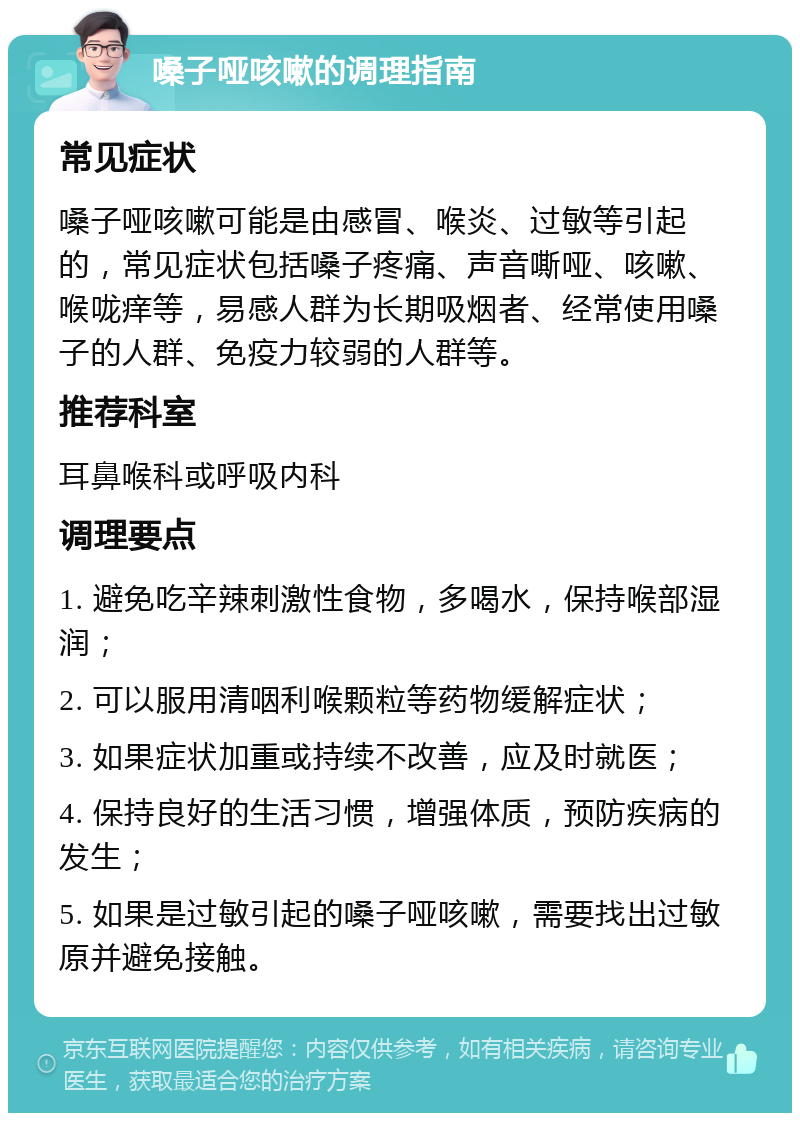 嗓子哑咳嗽的调理指南 常见症状 嗓子哑咳嗽可能是由感冒、喉炎、过敏等引起的，常见症状包括嗓子疼痛、声音嘶哑、咳嗽、喉咙痒等，易感人群为长期吸烟者、经常使用嗓子的人群、免疫力较弱的人群等。 推荐科室 耳鼻喉科或呼吸内科 调理要点 1. 避免吃辛辣刺激性食物，多喝水，保持喉部湿润； 2. 可以服用清咽利喉颗粒等药物缓解症状； 3. 如果症状加重或持续不改善，应及时就医； 4. 保持良好的生活习惯，增强体质，预防疾病的发生； 5. 如果是过敏引起的嗓子哑咳嗽，需要找出过敏原并避免接触。