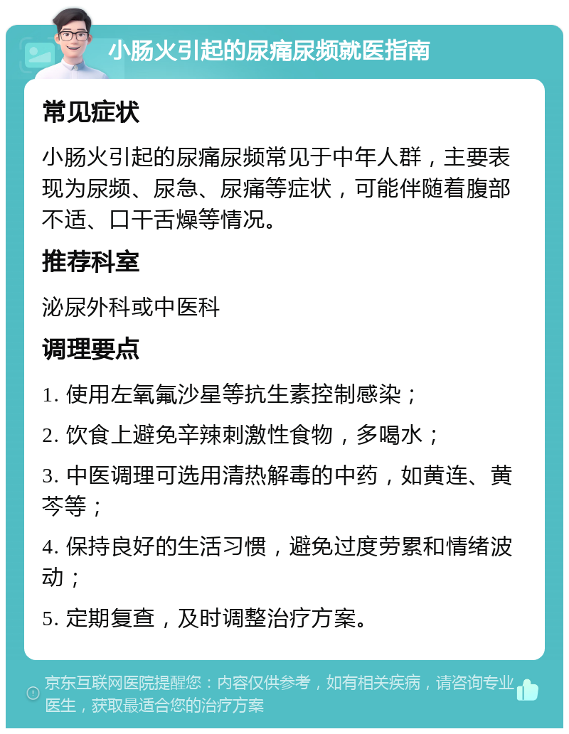 小肠火引起的尿痛尿频就医指南 常见症状 小肠火引起的尿痛尿频常见于中年人群，主要表现为尿频、尿急、尿痛等症状，可能伴随着腹部不适、口干舌燥等情况。 推荐科室 泌尿外科或中医科 调理要点 1. 使用左氧氟沙星等抗生素控制感染； 2. 饮食上避免辛辣刺激性食物，多喝水； 3. 中医调理可选用清热解毒的中药，如黄连、黄芩等； 4. 保持良好的生活习惯，避免过度劳累和情绪波动； 5. 定期复查，及时调整治疗方案。