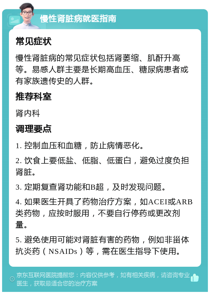 慢性肾脏病就医指南 常见症状 慢性肾脏病的常见症状包括肾萎缩、肌酐升高等。易感人群主要是长期高血压、糖尿病患者或有家族遗传史的人群。 推荐科室 肾内科 调理要点 1. 控制血压和血糖，防止病情恶化。 2. 饮食上要低盐、低脂、低蛋白，避免过度负担肾脏。 3. 定期复查肾功能和B超，及时发现问题。 4. 如果医生开具了药物治疗方案，如ACEI或ARB类药物，应按时服用，不要自行停药或更改剂量。 5. 避免使用可能对肾脏有害的药物，例如非甾体抗炎药（NSAIDs）等，需在医生指导下使用。