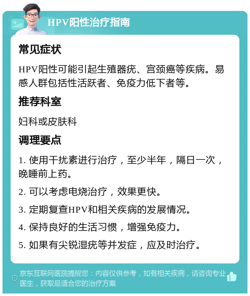 HPV阳性治疗指南 常见症状 HPV阳性可能引起生殖器疣、宫颈癌等疾病。易感人群包括性活跃者、免疫力低下者等。 推荐科室 妇科或皮肤科 调理要点 1. 使用干扰素进行治疗，至少半年，隔日一次，晚睡前上药。 2. 可以考虑电烧治疗，效果更快。 3. 定期复查HPV和相关疾病的发展情况。 4. 保持良好的生活习惯，增强免疫力。 5. 如果有尖锐湿疣等并发症，应及时治疗。