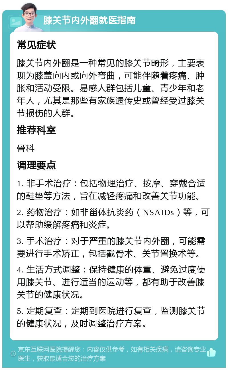 膝关节内外翻就医指南 常见症状 膝关节内外翻是一种常见的膝关节畸形，主要表现为膝盖向内或向外弯曲，可能伴随着疼痛、肿胀和活动受限。易感人群包括儿童、青少年和老年人，尤其是那些有家族遗传史或曾经受过膝关节损伤的人群。 推荐科室 骨科 调理要点 1. 非手术治疗：包括物理治疗、按摩、穿戴合适的鞋垫等方法，旨在减轻疼痛和改善关节功能。 2. 药物治疗：如非甾体抗炎药（NSAIDs）等，可以帮助缓解疼痛和炎症。 3. 手术治疗：对于严重的膝关节内外翻，可能需要进行手术矫正，包括截骨术、关节置换术等。 4. 生活方式调整：保持健康的体重、避免过度使用膝关节、进行适当的运动等，都有助于改善膝关节的健康状况。 5. 定期复查：定期到医院进行复查，监测膝关节的健康状况，及时调整治疗方案。