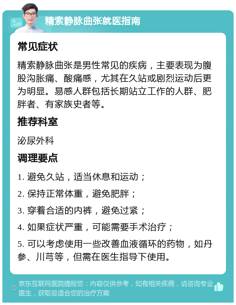 精索静脉曲张就医指南 常见症状 精索静脉曲张是男性常见的疾病，主要表现为腹股沟胀痛、酸痛感，尤其在久站或剧烈运动后更为明显。易感人群包括长期站立工作的人群、肥胖者、有家族史者等。 推荐科室 泌尿外科 调理要点 1. 避免久站，适当休息和运动； 2. 保持正常体重，避免肥胖； 3. 穿着合适的内裤，避免过紧； 4. 如果症状严重，可能需要手术治疗； 5. 可以考虑使用一些改善血液循环的药物，如丹参、川芎等，但需在医生指导下使用。