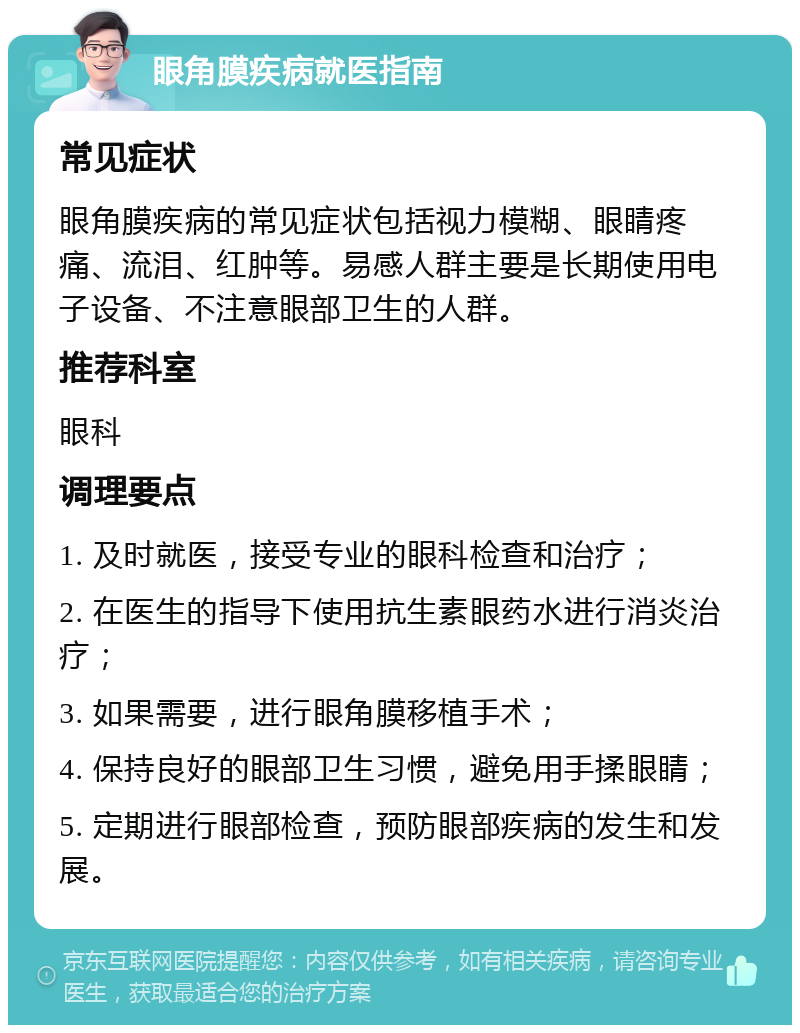 眼角膜疾病就医指南 常见症状 眼角膜疾病的常见症状包括视力模糊、眼睛疼痛、流泪、红肿等。易感人群主要是长期使用电子设备、不注意眼部卫生的人群。 推荐科室 眼科 调理要点 1. 及时就医，接受专业的眼科检查和治疗； 2. 在医生的指导下使用抗生素眼药水进行消炎治疗； 3. 如果需要，进行眼角膜移植手术； 4. 保持良好的眼部卫生习惯，避免用手揉眼睛； 5. 定期进行眼部检查，预防眼部疾病的发生和发展。