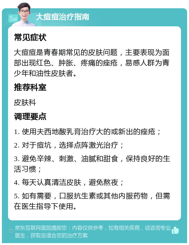 大痘痘治疗指南 常见症状 大痘痘是青春期常见的皮肤问题，主要表现为面部出现红色、肿胀、疼痛的痤疮，易感人群为青少年和油性皮肤者。 推荐科室 皮肤科 调理要点 1. 使用夫西地酸乳膏治疗大的或新出的痤疮； 2. 对于痘坑，选择点阵激光治疗； 3. 避免辛辣、刺激、油腻和甜食，保持良好的生活习惯； 4. 每天认真清洁皮肤，避免熬夜； 5. 如有需要，口服抗生素或其他内服药物，但需在医生指导下使用。