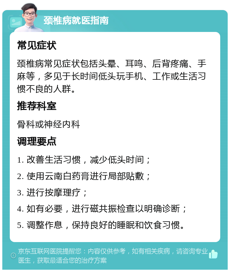 颈椎病就医指南 常见症状 颈椎病常见症状包括头晕、耳鸣、后背疼痛、手麻等，多见于长时间低头玩手机、工作或生活习惯不良的人群。 推荐科室 骨科或神经内科 调理要点 1. 改善生活习惯，减少低头时间； 2. 使用云南白药膏进行局部贴敷； 3. 进行按摩理疗； 4. 如有必要，进行磁共振检查以明确诊断； 5. 调整作息，保持良好的睡眠和饮食习惯。