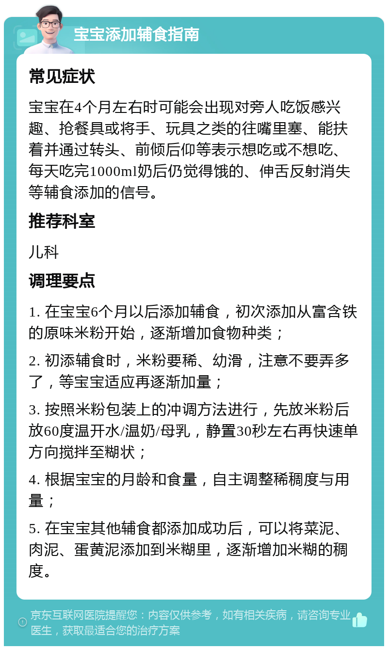 宝宝添加辅食指南 常见症状 宝宝在4个月左右时可能会出现对旁人吃饭感兴趣、抢餐具或将手、玩具之类的往嘴里塞、能扶着并通过转头、前倾后仰等表示想吃或不想吃、每天吃完1000ml奶后仍觉得饿的、伸舌反射消失等辅食添加的信号。 推荐科室 儿科 调理要点 1. 在宝宝6个月以后添加辅食，初次添加从富含铁的原味米粉开始，逐渐增加食物种类； 2. 初添辅食时，米粉要稀、幼滑，注意不要弄多了，等宝宝适应再逐渐加量； 3. 按照米粉包装上的冲调方法进行，先放米粉后放60度温开水/温奶/母乳，静置30秒左右再快速单方向搅拌至糊状； 4. 根据宝宝的月龄和食量，自主调整稀稠度与用量； 5. 在宝宝其他辅食都添加成功后，可以将菜泥、肉泥、蛋黄泥添加到米糊里，逐渐增加米糊的稠度。