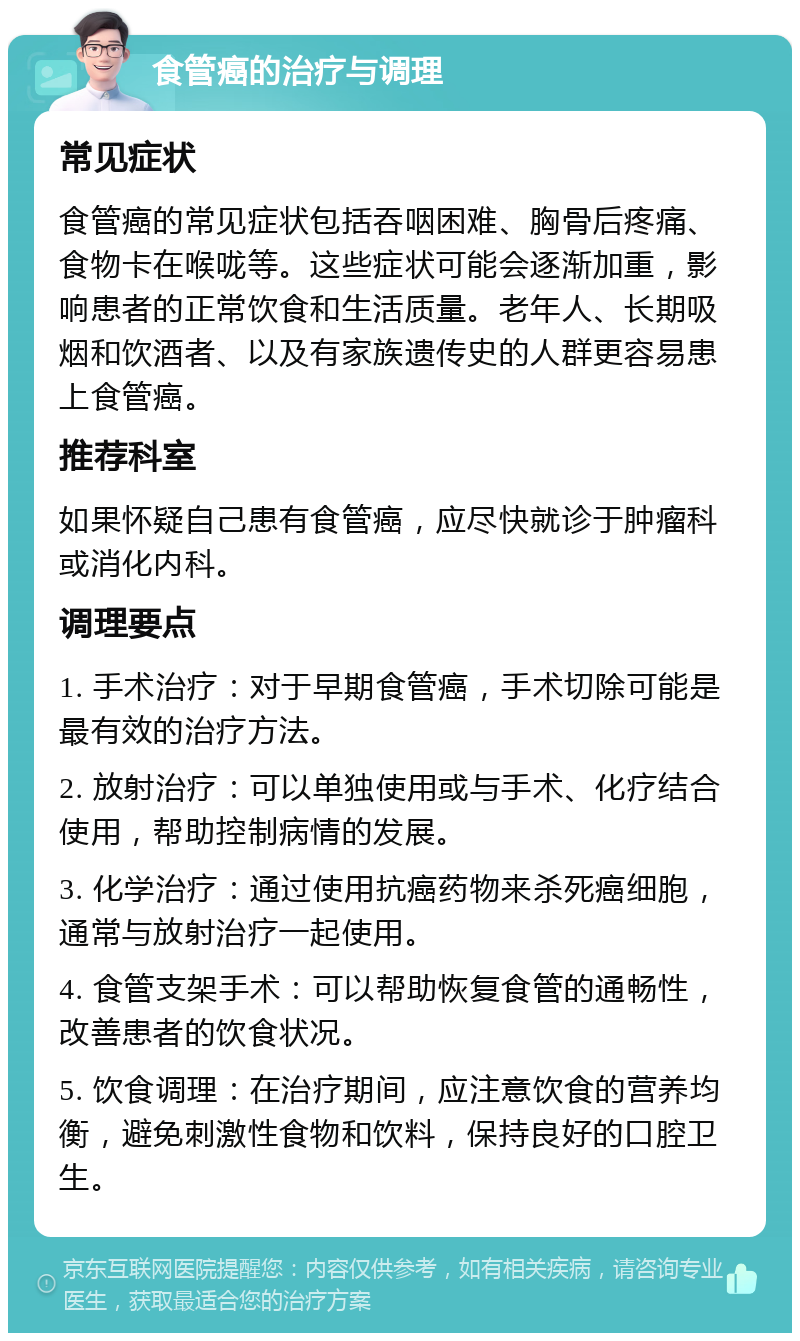 食管癌的治疗与调理 常见症状 食管癌的常见症状包括吞咽困难、胸骨后疼痛、食物卡在喉咙等。这些症状可能会逐渐加重，影响患者的正常饮食和生活质量。老年人、长期吸烟和饮酒者、以及有家族遗传史的人群更容易患上食管癌。 推荐科室 如果怀疑自己患有食管癌，应尽快就诊于肿瘤科或消化内科。 调理要点 1. 手术治疗：对于早期食管癌，手术切除可能是最有效的治疗方法。 2. 放射治疗：可以单独使用或与手术、化疗结合使用，帮助控制病情的发展。 3. 化学治疗：通过使用抗癌药物来杀死癌细胞，通常与放射治疗一起使用。 4. 食管支架手术：可以帮助恢复食管的通畅性，改善患者的饮食状况。 5. 饮食调理：在治疗期间，应注意饮食的营养均衡，避免刺激性食物和饮料，保持良好的口腔卫生。