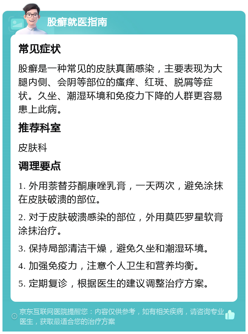 股癣就医指南 常见症状 股癣是一种常见的皮肤真菌感染，主要表现为大腿内侧、会阴等部位的瘙痒、红斑、脱屑等症状。久坐、潮湿环境和免疫力下降的人群更容易患上此病。 推荐科室 皮肤科 调理要点 1. 外用萘替芬酮康唑乳膏，一天两次，避免涂抹在皮肤破溃的部位。 2. 对于皮肤破溃感染的部位，外用莫匹罗星软膏涂抹治疗。 3. 保持局部清洁干燥，避免久坐和潮湿环境。 4. 加强免疫力，注意个人卫生和营养均衡。 5. 定期复诊，根据医生的建议调整治疗方案。