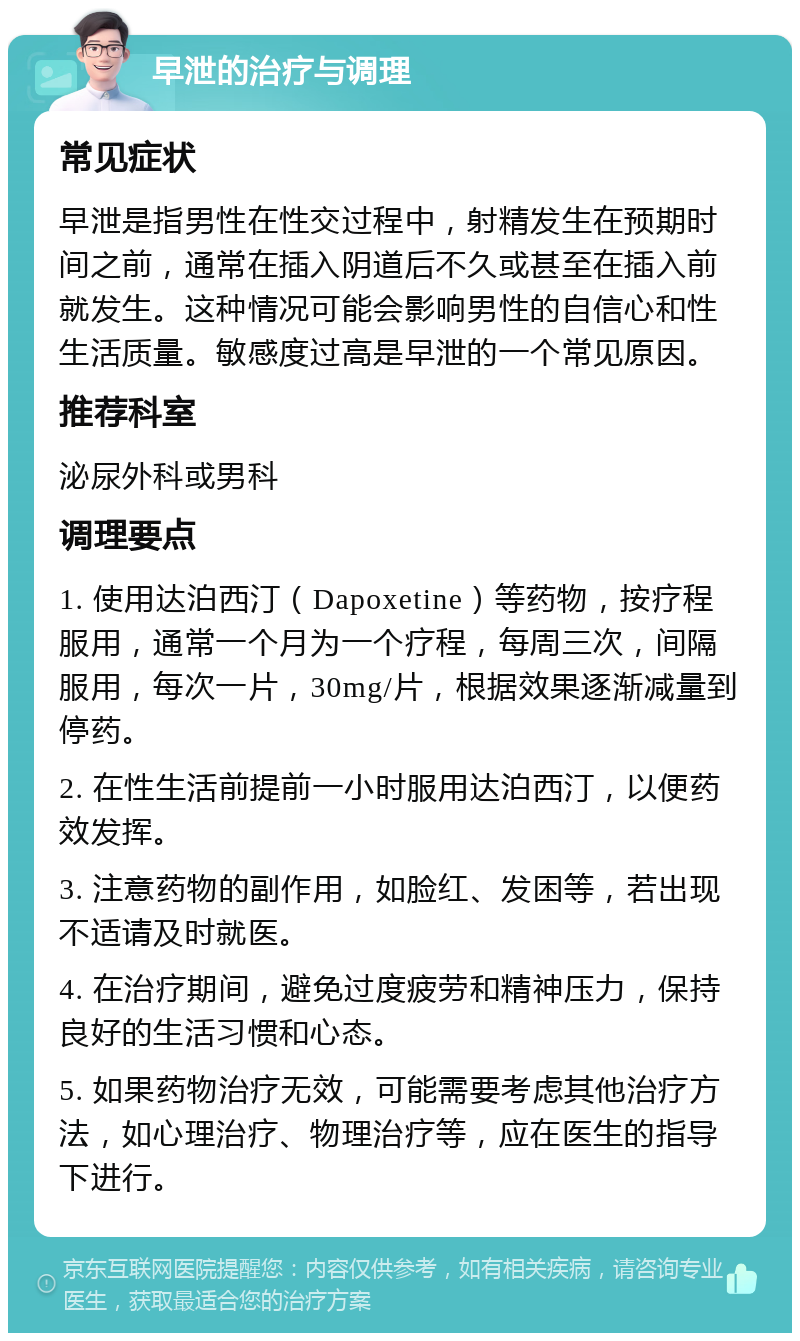 早泄的治疗与调理 常见症状 早泄是指男性在性交过程中，射精发生在预期时间之前，通常在插入阴道后不久或甚至在插入前就发生。这种情况可能会影响男性的自信心和性生活质量。敏感度过高是早泄的一个常见原因。 推荐科室 泌尿外科或男科 调理要点 1. 使用达泊西汀（Dapoxetine）等药物，按疗程服用，通常一个月为一个疗程，每周三次，间隔服用，每次一片，30mg/片，根据效果逐渐减量到停药。 2. 在性生活前提前一小时服用达泊西汀，以便药效发挥。 3. 注意药物的副作用，如脸红、发困等，若出现不适请及时就医。 4. 在治疗期间，避免过度疲劳和精神压力，保持良好的生活习惯和心态。 5. 如果药物治疗无效，可能需要考虑其他治疗方法，如心理治疗、物理治疗等，应在医生的指导下进行。