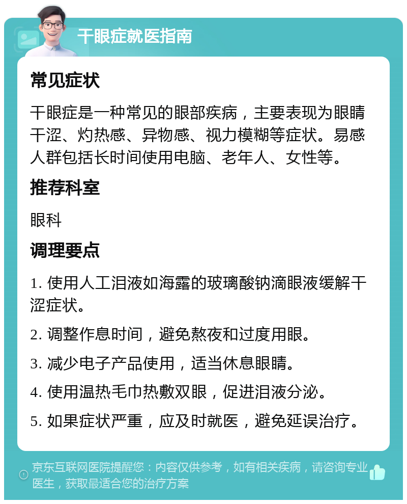 干眼症就医指南 常见症状 干眼症是一种常见的眼部疾病，主要表现为眼睛干涩、灼热感、异物感、视力模糊等症状。易感人群包括长时间使用电脑、老年人、女性等。 推荐科室 眼科 调理要点 1. 使用人工泪液如海露的玻璃酸钠滴眼液缓解干涩症状。 2. 调整作息时间，避免熬夜和过度用眼。 3. 减少电子产品使用，适当休息眼睛。 4. 使用温热毛巾热敷双眼，促进泪液分泌。 5. 如果症状严重，应及时就医，避免延误治疗。