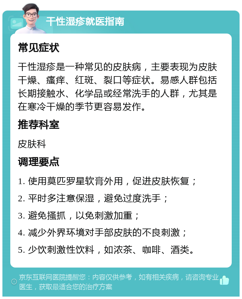 干性湿疹就医指南 常见症状 干性湿疹是一种常见的皮肤病，主要表现为皮肤干燥、瘙痒、红斑、裂口等症状。易感人群包括长期接触水、化学品或经常洗手的人群，尤其是在寒冷干燥的季节更容易发作。 推荐科室 皮肤科 调理要点 1. 使用莫匹罗星软膏外用，促进皮肤恢复； 2. 平时多注意保湿，避免过度洗手； 3. 避免搔抓，以免刺激加重； 4. 减少外界环境对手部皮肤的不良刺激； 5. 少饮刺激性饮料，如浓茶、咖啡、酒类。