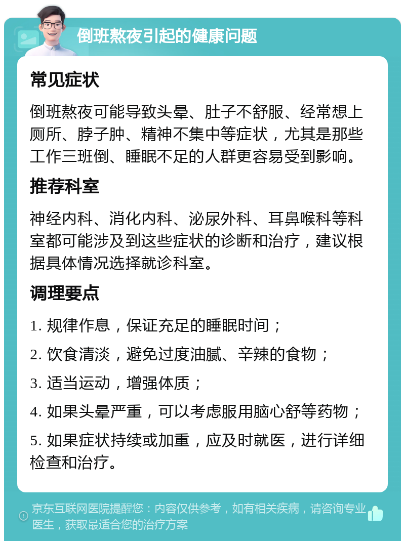 倒班熬夜引起的健康问题 常见症状 倒班熬夜可能导致头晕、肚子不舒服、经常想上厕所、脖子肿、精神不集中等症状，尤其是那些工作三班倒、睡眠不足的人群更容易受到影响。 推荐科室 神经内科、消化内科、泌尿外科、耳鼻喉科等科室都可能涉及到这些症状的诊断和治疗，建议根据具体情况选择就诊科室。 调理要点 1. 规律作息，保证充足的睡眠时间； 2. 饮食清淡，避免过度油腻、辛辣的食物； 3. 适当运动，增强体质； 4. 如果头晕严重，可以考虑服用脑心舒等药物； 5. 如果症状持续或加重，应及时就医，进行详细检查和治疗。