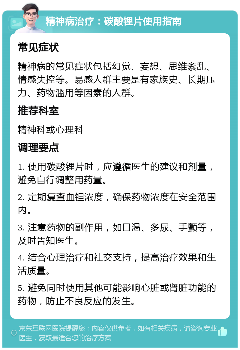 精神病治疗：碳酸锂片使用指南 常见症状 精神病的常见症状包括幻觉、妄想、思维紊乱、情感失控等。易感人群主要是有家族史、长期压力、药物滥用等因素的人群。 推荐科室 精神科或心理科 调理要点 1. 使用碳酸锂片时，应遵循医生的建议和剂量，避免自行调整用药量。 2. 定期复查血锂浓度，确保药物浓度在安全范围内。 3. 注意药物的副作用，如口渴、多尿、手颤等，及时告知医生。 4. 结合心理治疗和社交支持，提高治疗效果和生活质量。 5. 避免同时使用其他可能影响心脏或肾脏功能的药物，防止不良反应的发生。