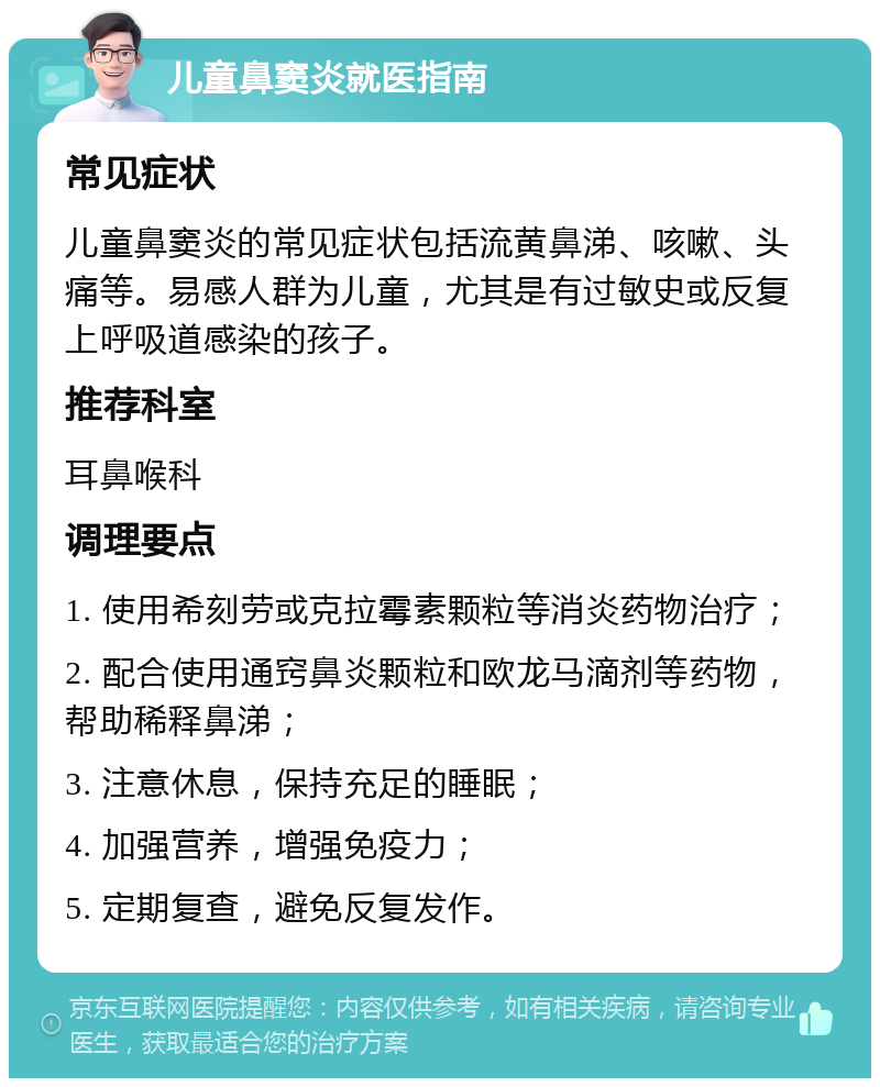 儿童鼻窦炎就医指南 常见症状 儿童鼻窦炎的常见症状包括流黄鼻涕、咳嗽、头痛等。易感人群为儿童，尤其是有过敏史或反复上呼吸道感染的孩子。 推荐科室 耳鼻喉科 调理要点 1. 使用希刻劳或克拉霉素颗粒等消炎药物治疗； 2. 配合使用通窍鼻炎颗粒和欧龙马滴剂等药物，帮助稀释鼻涕； 3. 注意休息，保持充足的睡眠； 4. 加强营养，增强免疫力； 5. 定期复查，避免反复发作。