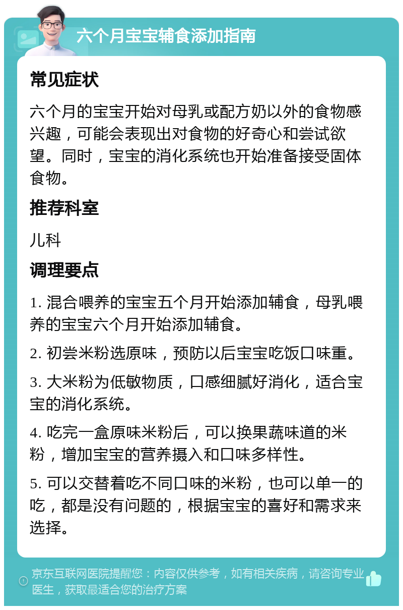 六个月宝宝辅食添加指南 常见症状 六个月的宝宝开始对母乳或配方奶以外的食物感兴趣，可能会表现出对食物的好奇心和尝试欲望。同时，宝宝的消化系统也开始准备接受固体食物。 推荐科室 儿科 调理要点 1. 混合喂养的宝宝五个月开始添加辅食，母乳喂养的宝宝六个月开始添加辅食。 2. 初尝米粉选原味，预防以后宝宝吃饭口味重。 3. 大米粉为低敏物质，口感细腻好消化，适合宝宝的消化系统。 4. 吃完一盒原味米粉后，可以换果蔬味道的米粉，增加宝宝的营养摄入和口味多样性。 5. 可以交替着吃不同口味的米粉，也可以单一的吃，都是没有问题的，根据宝宝的喜好和需求来选择。