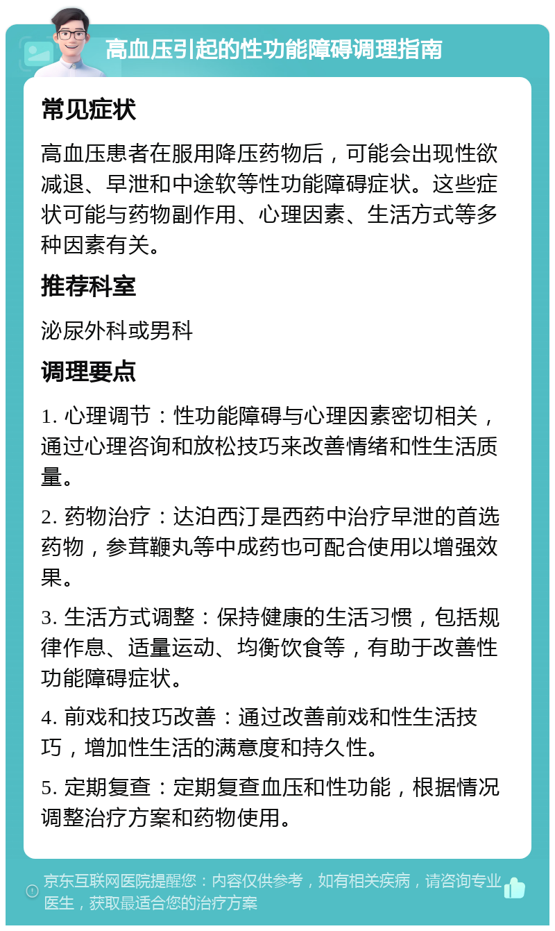 高血压引起的性功能障碍调理指南 常见症状 高血压患者在服用降压药物后，可能会出现性欲减退、早泄和中途软等性功能障碍症状。这些症状可能与药物副作用、心理因素、生活方式等多种因素有关。 推荐科室 泌尿外科或男科 调理要点 1. 心理调节：性功能障碍与心理因素密切相关，通过心理咨询和放松技巧来改善情绪和性生活质量。 2. 药物治疗：达泊西汀是西药中治疗早泄的首选药物，参茸鞭丸等中成药也可配合使用以增强效果。 3. 生活方式调整：保持健康的生活习惯，包括规律作息、适量运动、均衡饮食等，有助于改善性功能障碍症状。 4. 前戏和技巧改善：通过改善前戏和性生活技巧，增加性生活的满意度和持久性。 5. 定期复查：定期复查血压和性功能，根据情况调整治疗方案和药物使用。