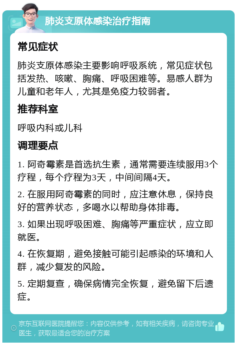 肺炎支原体感染治疗指南 常见症状 肺炎支原体感染主要影响呼吸系统，常见症状包括发热、咳嗽、胸痛、呼吸困难等。易感人群为儿童和老年人，尤其是免疫力较弱者。 推荐科室 呼吸内科或儿科 调理要点 1. 阿奇霉素是首选抗生素，通常需要连续服用3个疗程，每个疗程为3天，中间间隔4天。 2. 在服用阿奇霉素的同时，应注意休息，保持良好的营养状态，多喝水以帮助身体排毒。 3. 如果出现呼吸困难、胸痛等严重症状，应立即就医。 4. 在恢复期，避免接触可能引起感染的环境和人群，减少复发的风险。 5. 定期复查，确保病情完全恢复，避免留下后遗症。