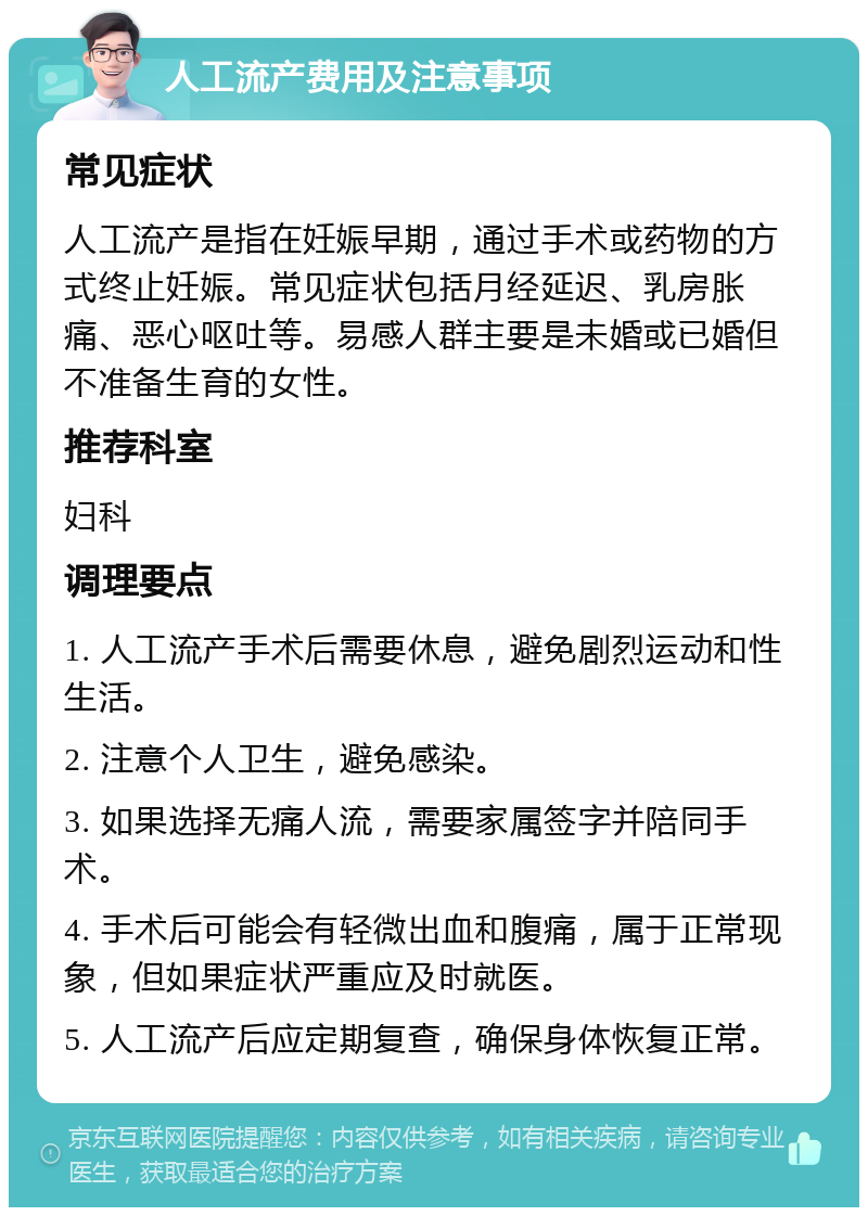 人工流产费用及注意事项 常见症状 人工流产是指在妊娠早期，通过手术或药物的方式终止妊娠。常见症状包括月经延迟、乳房胀痛、恶心呕吐等。易感人群主要是未婚或已婚但不准备生育的女性。 推荐科室 妇科 调理要点 1. 人工流产手术后需要休息，避免剧烈运动和性生活。 2. 注意个人卫生，避免感染。 3. 如果选择无痛人流，需要家属签字并陪同手术。 4. 手术后可能会有轻微出血和腹痛，属于正常现象，但如果症状严重应及时就医。 5. 人工流产后应定期复查，确保身体恢复正常。