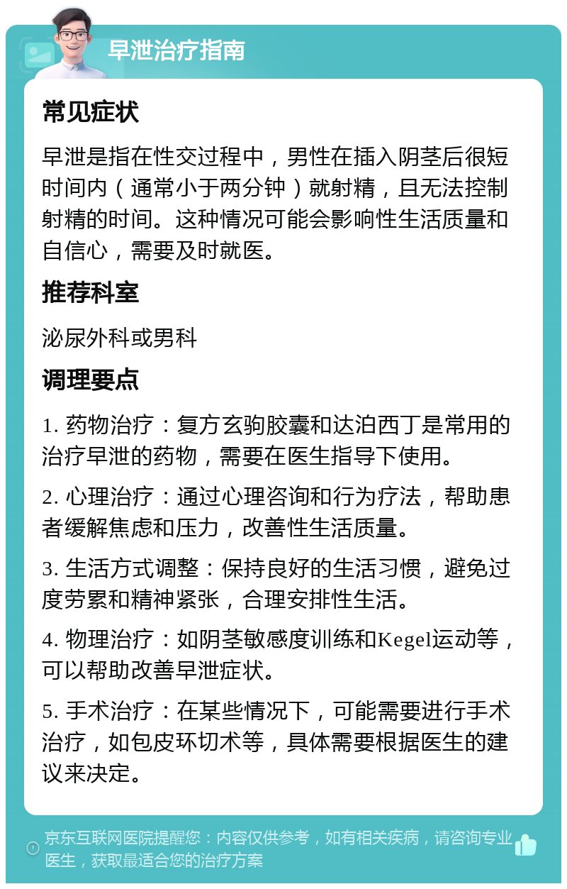 早泄治疗指南 常见症状 早泄是指在性交过程中，男性在插入阴茎后很短时间内（通常小于两分钟）就射精，且无法控制射精的时间。这种情况可能会影响性生活质量和自信心，需要及时就医。 推荐科室 泌尿外科或男科 调理要点 1. 药物治疗：复方玄驹胶囊和达泊西丁是常用的治疗早泄的药物，需要在医生指导下使用。 2. 心理治疗：通过心理咨询和行为疗法，帮助患者缓解焦虑和压力，改善性生活质量。 3. 生活方式调整：保持良好的生活习惯，避免过度劳累和精神紧张，合理安排性生活。 4. 物理治疗：如阴茎敏感度训练和Kegel运动等，可以帮助改善早泄症状。 5. 手术治疗：在某些情况下，可能需要进行手术治疗，如包皮环切术等，具体需要根据医生的建议来决定。